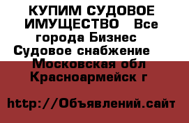 КУПИМ СУДОВОЕ ИМУЩЕСТВО - Все города Бизнес » Судовое снабжение   . Московская обл.,Красноармейск г.